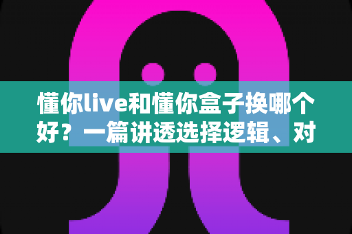 懂你live和懂你盒子换哪个好?一篇讲透选择逻辑、对比维度与避坑建议的实用指南 懂你live和懂你盒子换哪个好?一篇讲透选择逻辑、对比维度与避坑建议的实用指南