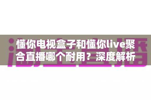 懂你电视盒子和懂你live聚合直播哪个耐用?深度解析使用寿命、稳定性与选购建议 懂你电视盒子和懂你live聚合直播哪个耐用?深度解析使用寿命、稳定性与选购建议