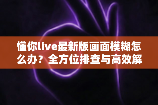 懂你live最新版画面模糊怎么办？全方位排查与高效解决方案指南
