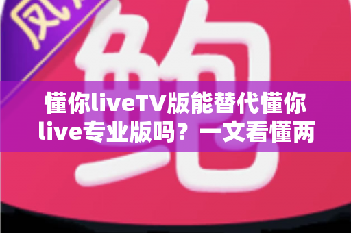 懂你liveTV版能替代懂你live专业版吗?一文看懂两大版本的核心差异与选购建议 懂你liveTV版能替代懂你live专业版吗?一文看懂两大版本的核心差异与选购建议