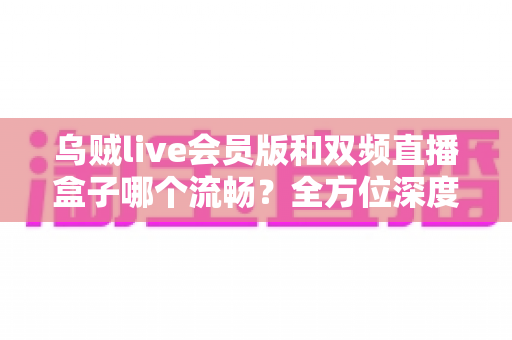 乌贼live会员版和双频直播盒子哪个流畅？全方位深度对比解析帮你选对直播装备