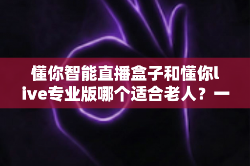 懂你智能直播盒子和懂你live专业版哪个适合老人？一文读懂两款设备的适老化选购指南