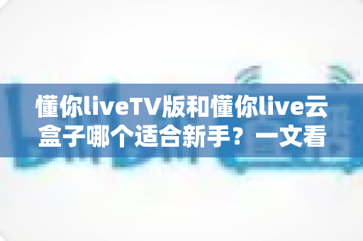 懂你liveTV版和懂你live云盒子哪个适合新手?一文看懂两者区别与选择建议 懂你liveTV版和懂你live云盒子哪个适合新手?一文看懂两者区别与选择建议