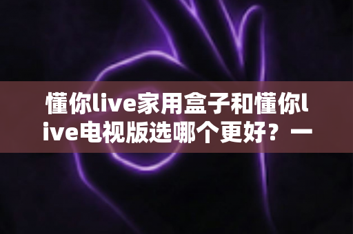 懂你live家用盒子和懂你live电视版选哪个更好？一篇文章帮你彻底搞懂两者的区别与选购思路