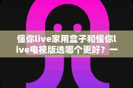 懂你live家用盒子和懂你live电视版选哪个更好？一篇文章帮你彻底搞懂两者的区别与选购思路