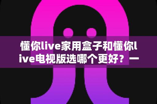 懂你live家用盒子和懂你live电视版选哪个更好？一篇文章帮你彻底搞懂两者的区别与选购思路