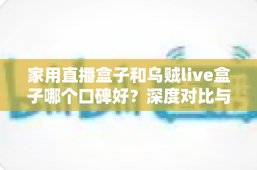 家用直播盒子和乌贼live盒子哪个口碑好？深度对比与选购全攻略