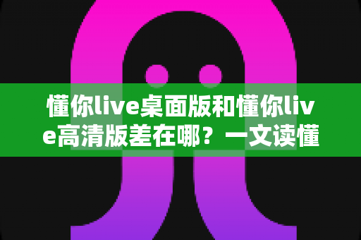 懂你live桌面版和懂你live高清版差在哪?一文读懂两大版本区别与选择指南 懂你live桌面版和懂你live高清版差在哪?一文读懂两大版本区别与选择指南