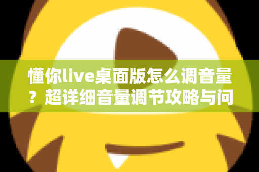 懂你live桌面版怎么调音量？超详细音量调节攻略与问题排查大全