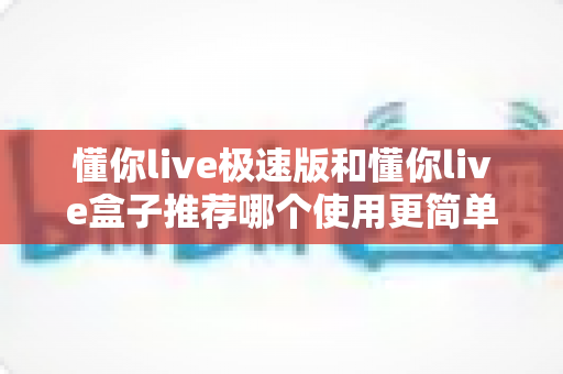 懂你live极速版和懂你live盒子推荐哪个使用更简单？新手友好度全面对比与选购指南