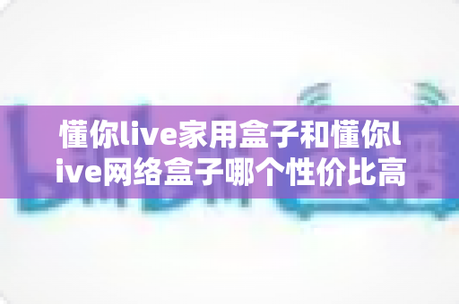 懂你live家用盒子和懂你live网络盒子哪个性价比高？一篇讲透选购逻辑的深度对比指南