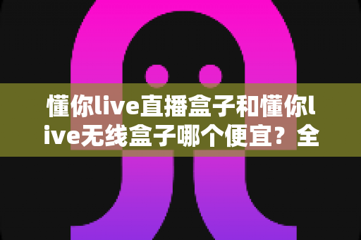 懂你live直播盒子和懂你live无线盒子哪个便宜？全面价格对比与高性价比选购指南