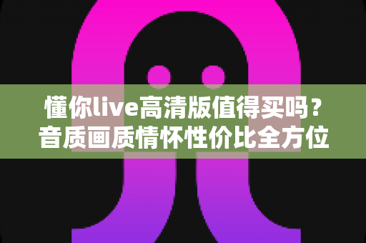 懂你live高清版值得买吗?音质画质情怀性价比全方位深度解析,看完再下单不后悔 懂你live高清版值得买吗?音质画质情怀性价比全方位深度解析,看完再下单不后悔