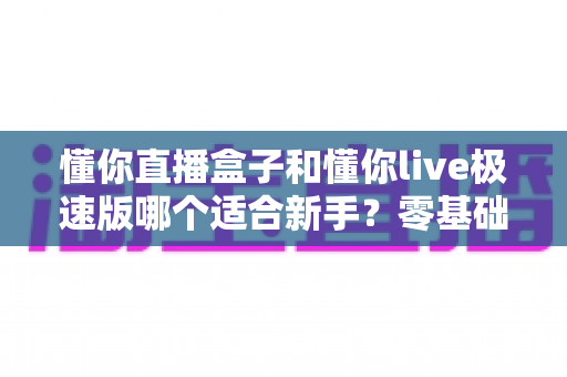 懂你直播盒子和懂你live极速版哪个适合新手?零基础主播的全面对比与选购指南 懂你直播盒子和懂你live极速版哪个适合新手?零基础主播的全面对比与选购指南