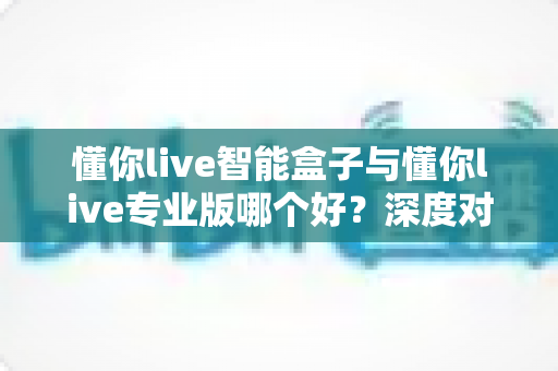 懂你live智能盒子与懂你live专业版哪个好？深度对比评测帮你选对直播利器