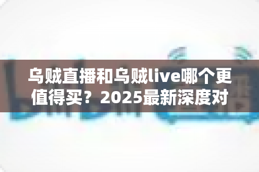 乌贼直播和乌贼live哪个更值得买？2025最新深度对比评测与避坑选购指南