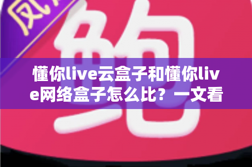 懂你live云盒子和懂你live网络盒子怎么比？一文看懂两大设备的区别与选购技巧
