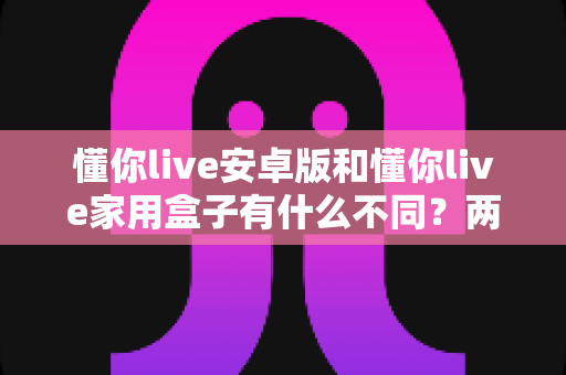 懂你live安卓版和懂你live家用盒子有什么不同？两大版本深度对比与选购全指南