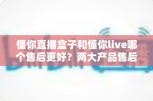 懂你直播盒子和懂你live哪个售后更好?两大产品售后服务全方位深度对比评测 懂你直播盒子和懂你live哪个售后更好?两大产品售后服务全方位深度对比评测