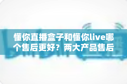 懂你直播盒子和懂你live哪个售后更好?两大产品售后服务全方位深度对比评测 懂你直播盒子和懂你live哪个售后更好?两大产品售后服务全方位深度对比评测
