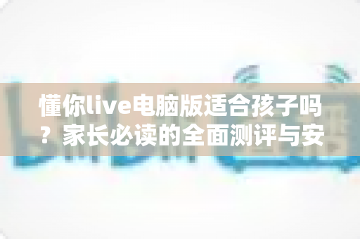 懂你live电脑版适合孩子吗?家长必读的全面测评与安全使用指南 懂你live电脑版适合孩子吗?家长必读的全面测评与安全使用指南