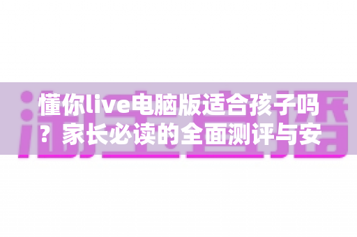 懂你live电脑版适合孩子吗?家长必读的全面测评与安全使用指南 懂你live电脑版适合孩子吗?家长必读的全面测评与安全使用指南