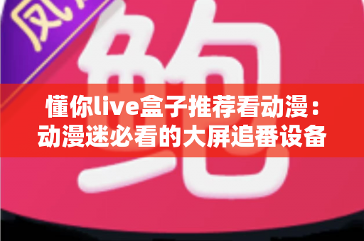 懂你live盒子推荐看动漫：动漫迷必看的大屏追番设备选购与使用全攻略