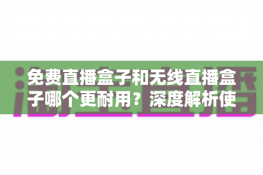 免费直播盒子和无线直播盒子哪个更耐用？深度解析使用寿命真相，帮你选购不踩坑