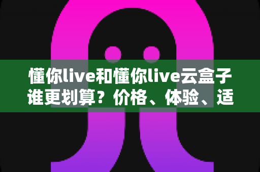 懂你live和懂你live云盒子谁更划算?价格、体验、适用人群一次说清楚 懂你live和懂你live云盒子谁更划算?价格、体验、适用人群一次说清楚