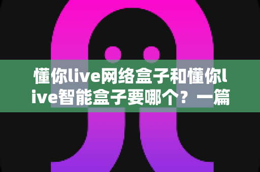 懂你live网络盒子和懂你live智能盒子要哪个？一篇讲透选购思路的深度对比指南