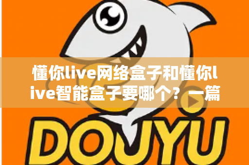 懂你live网络盒子和懂你live智能盒子要哪个？一篇讲透选购思路的深度对比指南