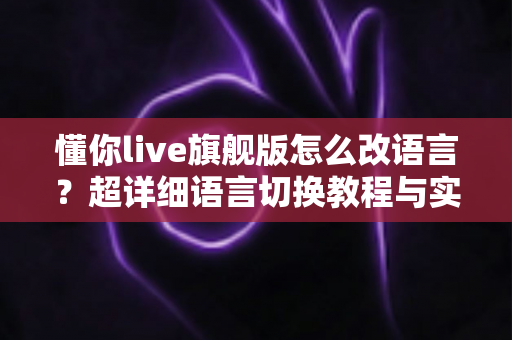懂你live旗舰版怎么改语言?超详细语言切换教程与实用技巧全解析 懂你live旗舰版怎么改语言?超详细语言切换教程与实用技巧全解析
