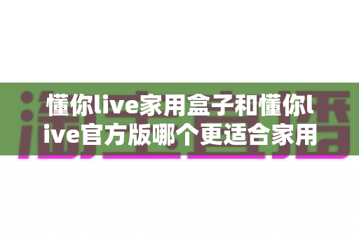 懂你live家用盒子和懂你live官方版哪个更适合家用？深度对比解析帮你选对版本