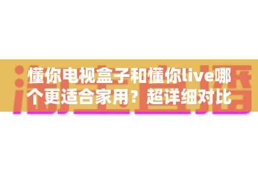 懂你电视盒子和懂你live哪个更适合家用?超详细对比评测与家庭选购指南 懂你电视盒子和懂你live哪个更适合家用?超详细对比评测与家庭选购指南