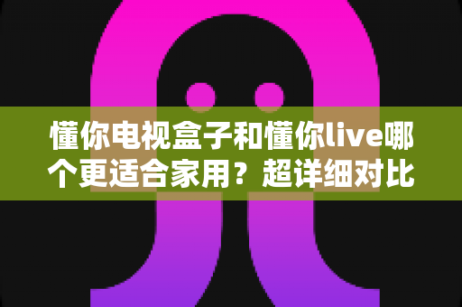 懂你电视盒子和懂你live哪个更适合家用?超详细对比评测与家庭选购指南 懂你电视盒子和懂你live哪个更适合家用?超详细对比评测与家庭选购指南