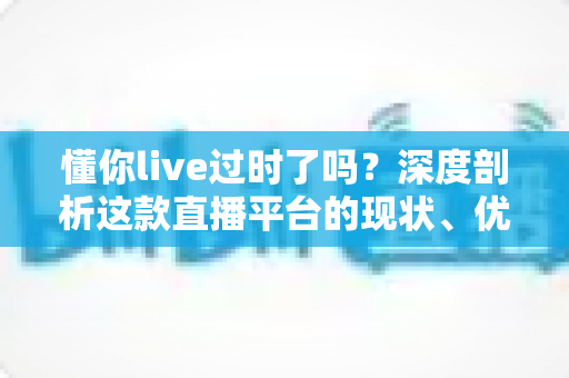 懂你live过时了吗？深度剖析这款直播平台的现状、优劣势与未来前景