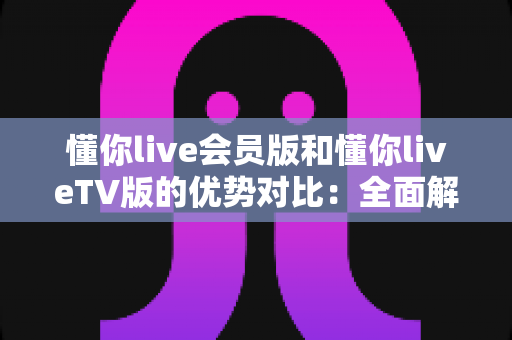懂你live会员版和懂你liveTV版的优势对比:全面解析帮你选出最适合自己的版本 懂你live会员版和懂你liveTV版的优势对比:全面解析帮你选出最适合自己的版本