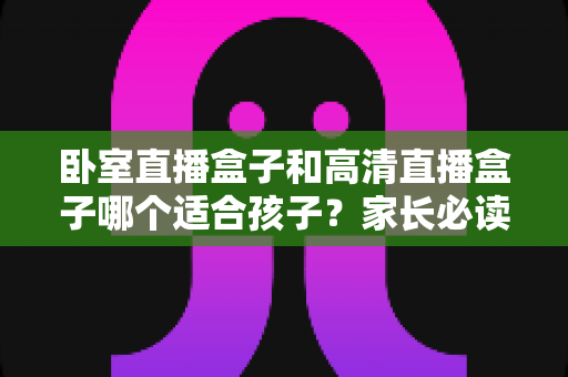 卧室直播盒子和高清直播盒子哪个适合孩子?家长必读的选购与护眼指南 卧室直播盒子和高清直播盒子哪个适合孩子?家长必读的选购与护眼指南