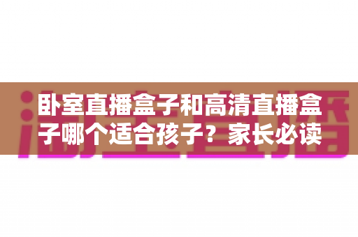 卧室直播盒子和高清直播盒子哪个适合孩子？家长必读的选购与护眼指南