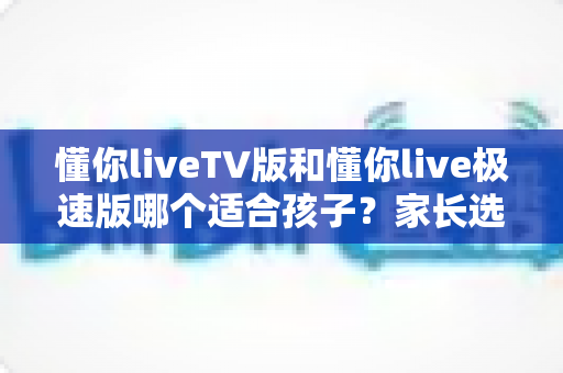 懂你liveTV版和懂你live极速版哪个适合孩子?家长选版指南与护眼观看全解析 懂你liveTV版和懂你live极速版哪个适合孩子?家长选版指南与护眼观看全解析