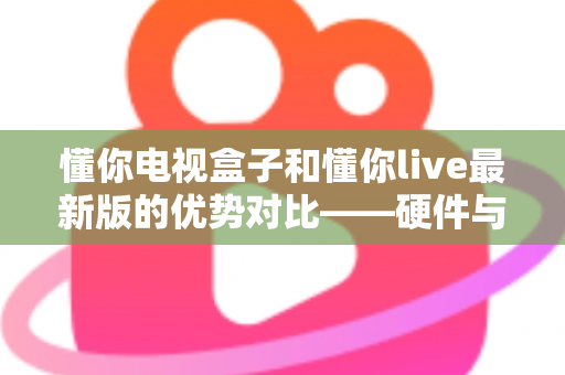 懂你电视盒子和懂你live最新版的优势对比——硬件与软件观影方案深度解析，帮你选对不选贵
