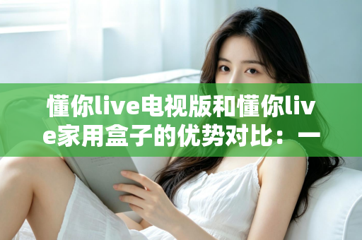 懂你live电视版和懂你live家用盒子的优势对比:一文读懂选哪个更适合你的家庭观影需求 懂你live电视版和懂你live家用盒子的优势对比:一文读懂选哪个更适合你的家庭观影需求