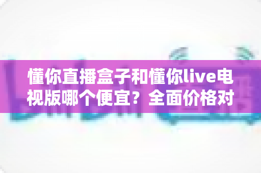 懂你直播盒子和懂你live电视版哪个便宜？全面价格对比与选购指南帮你省到底