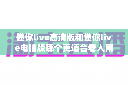 懂你live高清版和懂你live电脑版哪个更适合老人用?一篇讲透的选购指南 懂你live高清版和懂你live电脑版哪个更适合老人用?一篇讲透的选购指南