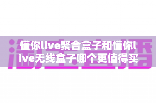 懂你live聚合盒子和懂你live无线盒子哪个更值得买？2025年最全选购指南帮你一次搞懂