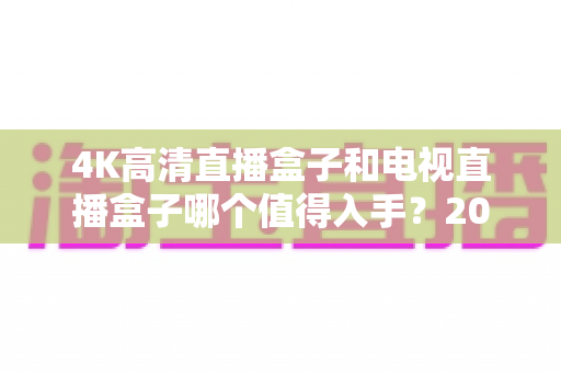 4K高清直播盒子和电视直播盒子哪个值得入手?2025年选购避坑指南与深度对比全解析 4K高清直播盒子和电视直播盒子哪个值得入手?2025年选购避坑指南与深度对比全解析
