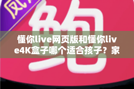 懂你live网页版和懂你live4K盒子哪个适合孩子？家长必读的全面选购指南