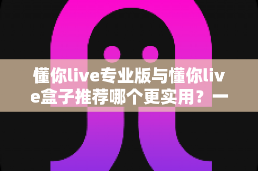 懂你live专业版与懂你live盒子推荐哪个更实用?一站式深度对比助你选对直播利器 懂你live专业版与懂你live盒子推荐哪个更实用?一站式深度对比助你选对直播利器