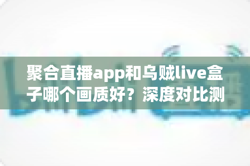 聚合直播app和乌贼live盒子哪个画质好？深度对比测评帮你选对设备
