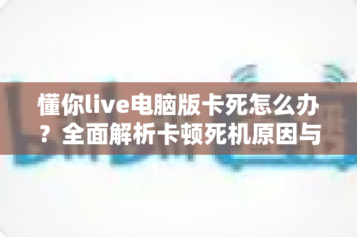 懂你live电脑版卡死怎么办？全面解析卡顿死机原因与实用解决方案
